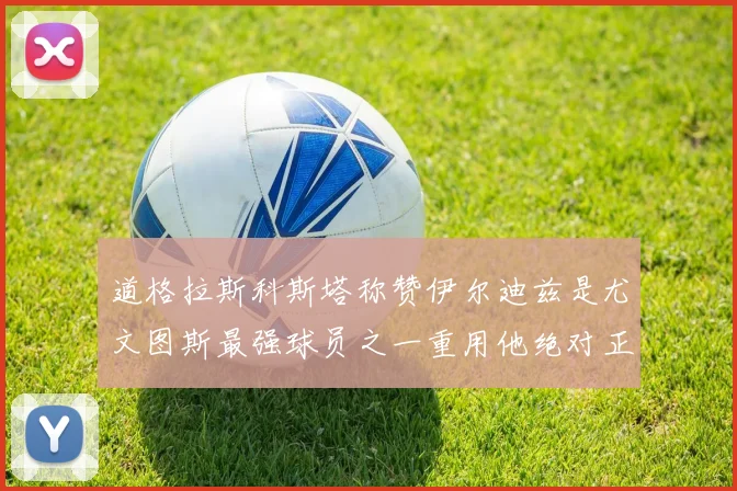 道格拉斯科斯塔称赞伊尔迪兹是尤文图斯最强球员之一重用他绝对正确