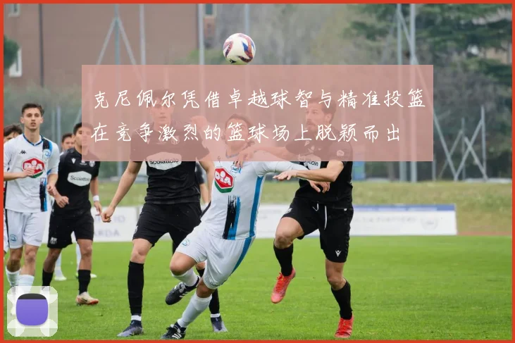 克尼佩尔凭借卓越球智与精准投篮在竞争激烈的篮球场上脱颖而出