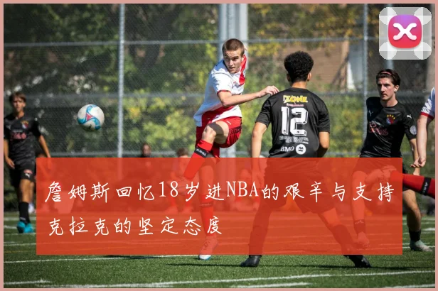 詹姆斯回忆18岁进NBA的艰辛与支持克拉克的坚定态度