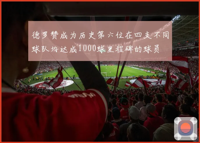 德罗赞成为历史第六位在四支不同球队均达成1000球里程碑的球员