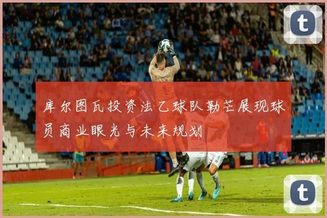 库尔图瓦投资法乙球队勒芒展现球员商业眼光与未来规划