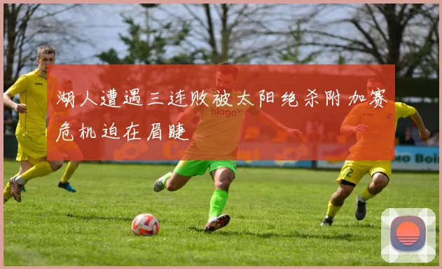 湖人遭遇三连败被太阳绝杀附加赛危机迫在眉睫