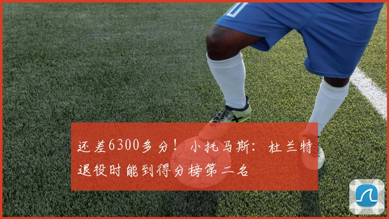 还差6300多分！小托马斯：杜兰特退役时能到得分榜第二名