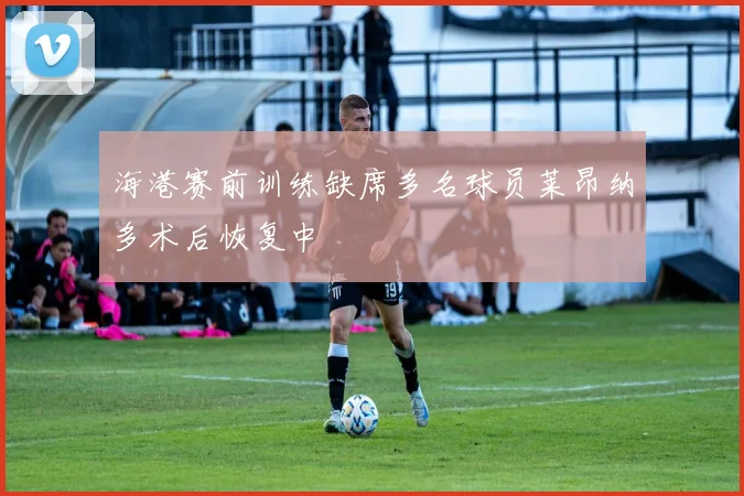 海港赛前训练缺席多名球员莱昂纳多术后恢复中