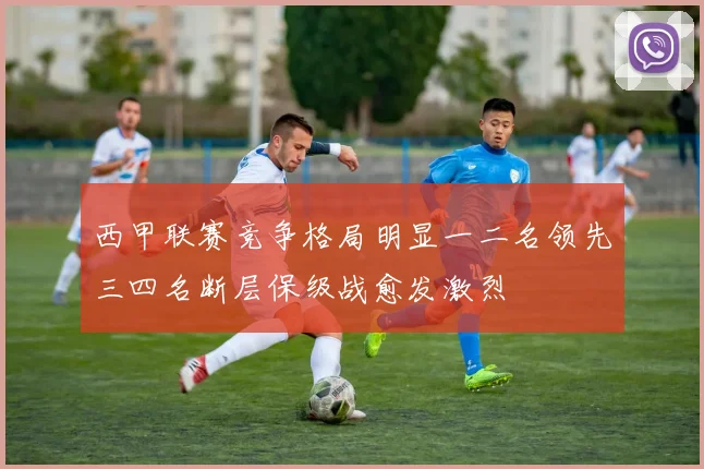 西甲联赛竞争格局明显一二名领先三四名断层保级战愈发激烈