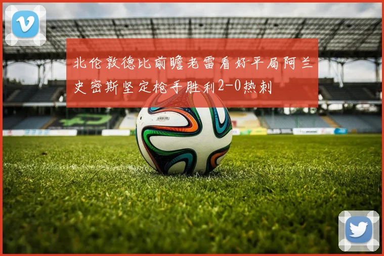 北伦敦德比前瞻老雷看好平局阿兰史密斯坚定枪手胜利2-0热刺