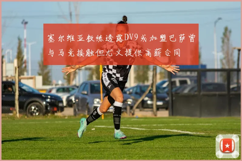 塞尔维亚教练透露DV9或加盟巴萨曾与马竞接触但尤文提供高薪合同