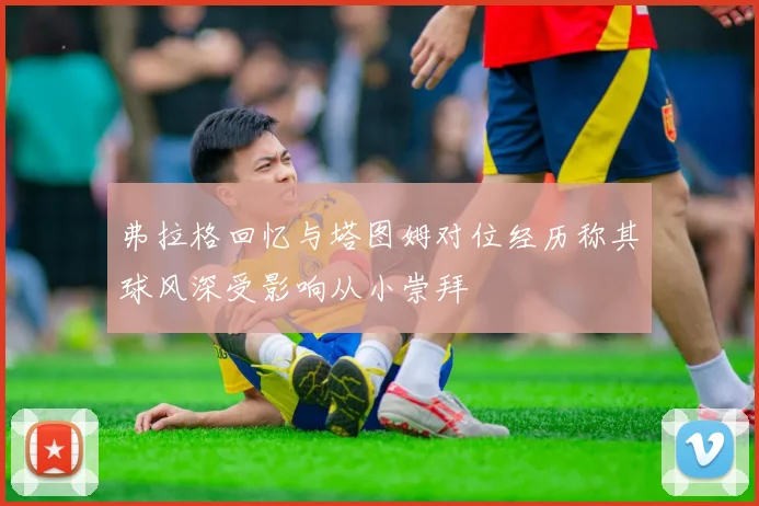 弗拉格回忆与塔图姆对位经历称其球风深受影响从小崇拜
