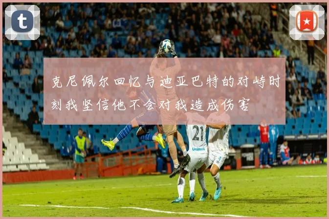 克尼佩尔回忆与迪亚巴特的对峙时刻我坚信他不会对我造成伤害