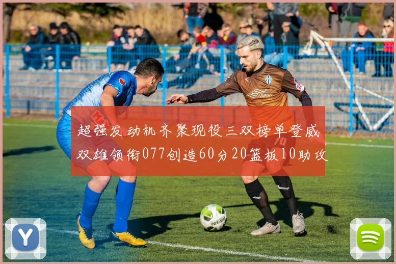 超强发动机齐聚现役三双榜单登威双雄领衔077创造60分20篮板10助攻奇迹