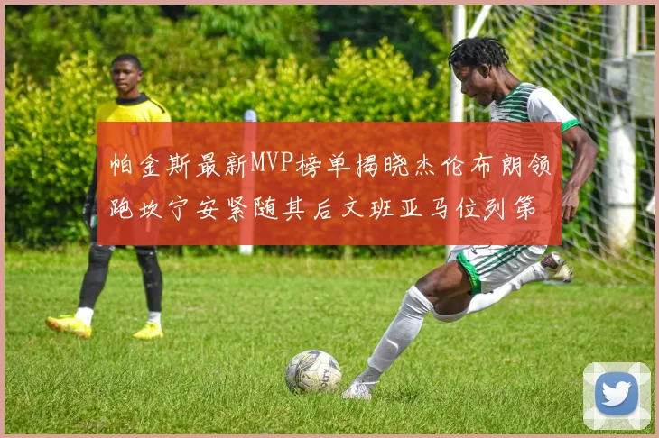 帕金斯最新MVP榜单揭晓杰伦布朗领跑坎宁安紧随其后文班亚马位列第三