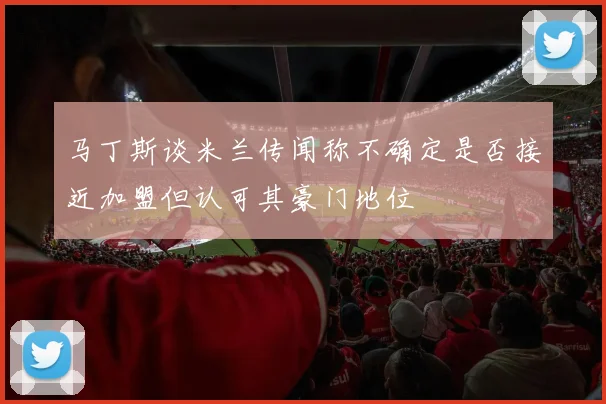 马丁斯谈米兰传闻称不确定是否接近加盟但认可其豪门地位