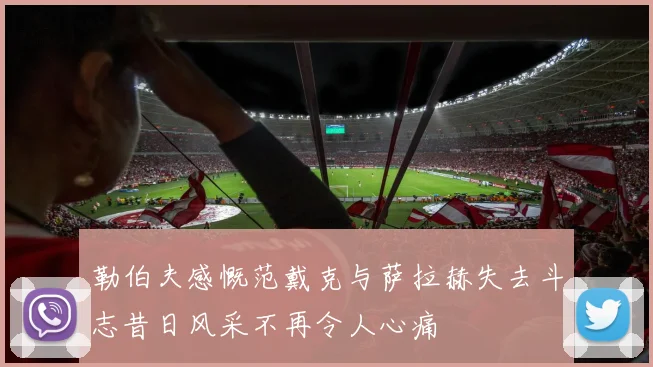 勒伯夫感慨范戴克与萨拉赫失去斗志昔日风采不再令人心痛