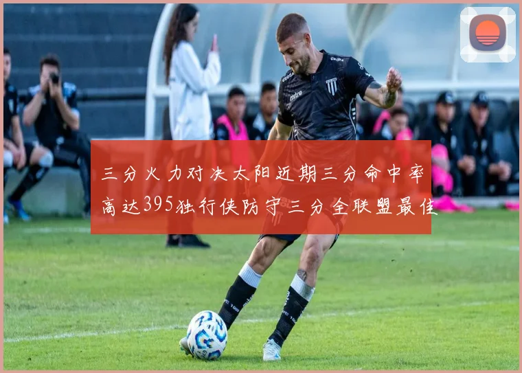 三分火力对决太阳近期三分命中率高达395独行侠防守三分全联盟最佳