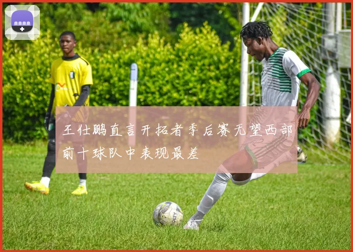 王仕鹏直言开拓者季后赛无望西部前十球队中表现最差