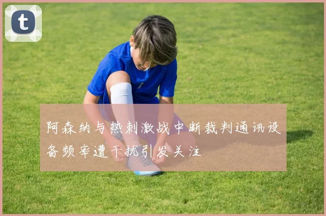 阿森纳与热刺激战中断裁判通讯设备频率遭干扰引发关注