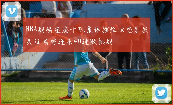 NBA战绩垫底十队集体摆烂状态引发关注或将迎来40连败挑战