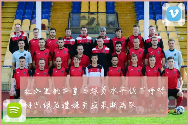 杜加里批评皇马球员水平低下呼吁姆巴佩若遭嫌弃应果断离队