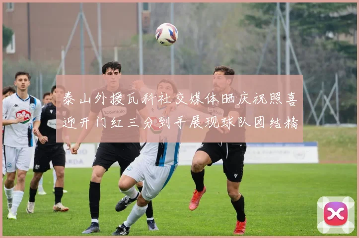 泰山外援瓦科社交媒体晒庆祝照喜迎开门红三分到手展现球队团结精神