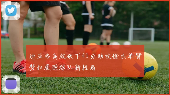 迪亚洛高效砍下41分助攻徐杰单臂劈扣展现球队新格局