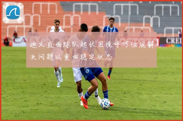 迪文直面球队起伏困境呼吁彻底解决问题以重回稳定状态